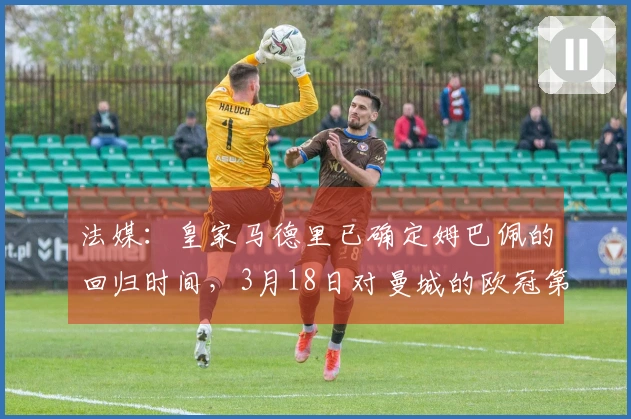 法媒：皇家马德里已确定姆巴佩的回归时间，3月18日对曼城的欧冠第二回合比赛