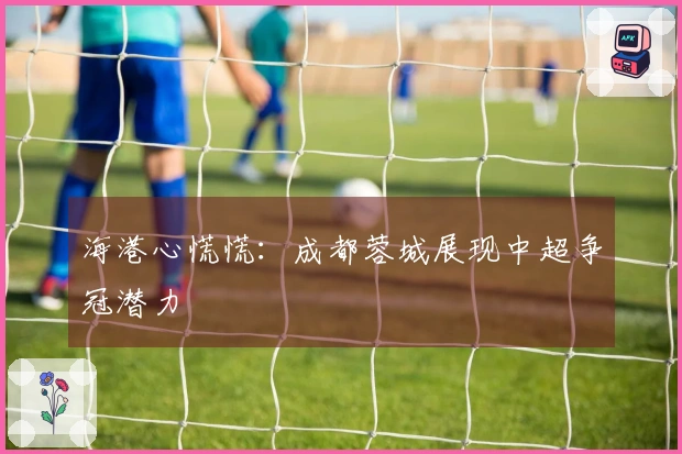海港心慌慌：成都蓉城展现中超争冠潜力