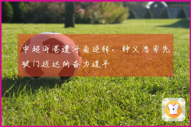 中超海港遭河南逆转，钟义浩率先破门迈达纳奋力追平