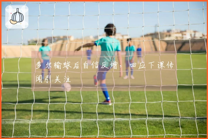 多尔输球后自信反增，回应下课传闻引关注