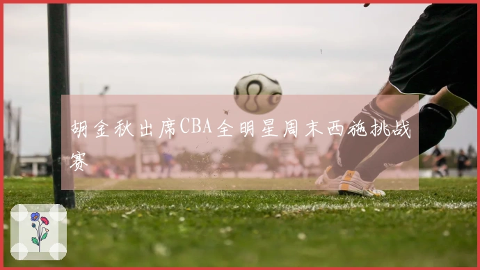 胡金秋出席CBA全明星周末西施挑战赛