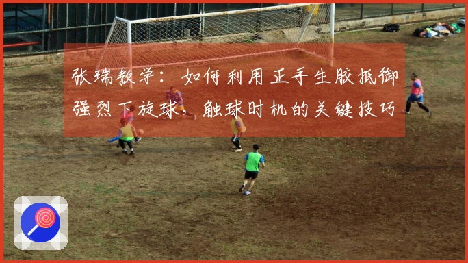 张瑞教学：如何利用正手生胶抵御强烈下旋球，触球时机的关键技巧