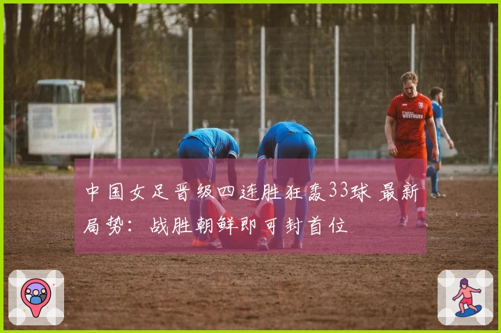 中国女足晋级四连胜狂轰33球 最新局势：战胜朝鲜即可封首位