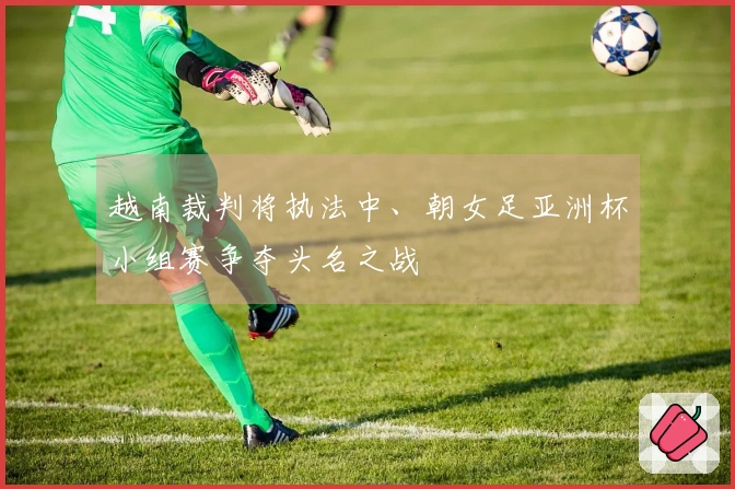 越南裁判将执法中、朝女足亚洲杯小组赛争夺头名之战