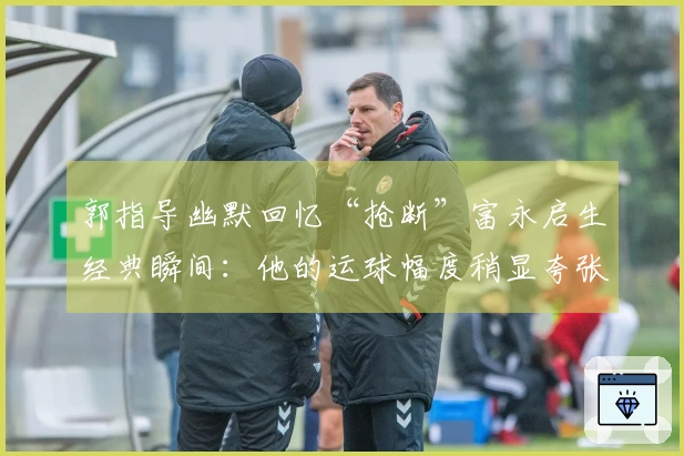 郭指导幽默回忆“抢断”富永启生经典瞬间：他的运球幅度稍显夸张，刚好被我抓住了