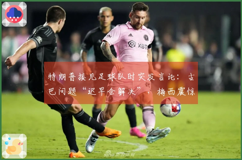 特朗普接见足球队时突发言论：古巴问题“迟早会解决”，梅西震惊不已