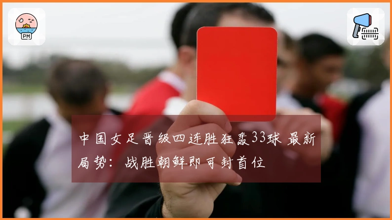 中国女足晋级四连胜狂轰33球 最新局势：战胜朝鲜即可封首位