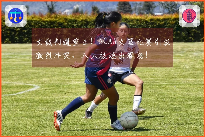 女裁判遭重击！NCAA女篮比赛引发激烈冲突，八人被逐出赛场！