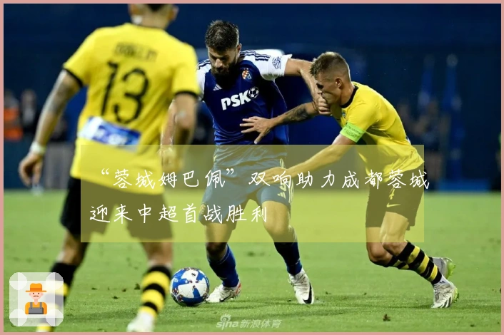 “蓉城姆巴佩”双响助力成都蓉城迎来中超首战胜利