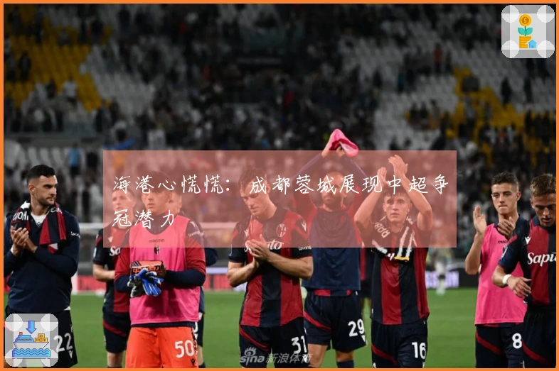 海港心慌慌：成都蓉城展现中超争冠潜力