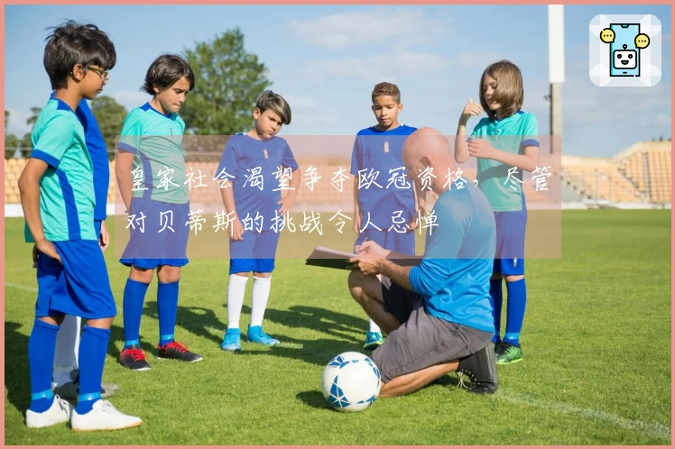 皇家社会渴望争夺欧冠资格，尽管对贝蒂斯的挑战令人忌惮