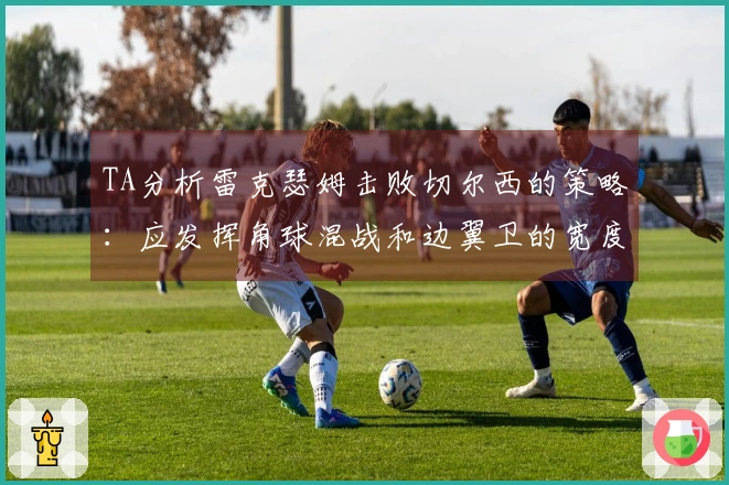 TA分析雷克瑟姆击败切尔西的策略：应发挥角球混战和边翼卫的宽度优势