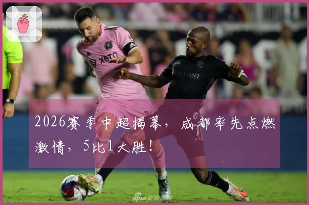 2026赛季中超揭幕，成都率先点燃激情，5比1大胜！