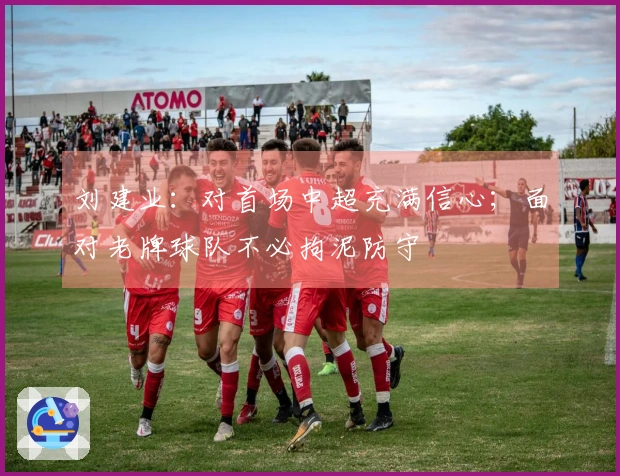 刘建业：对首场中超充满信心；面对老牌球队不必拘泥防守