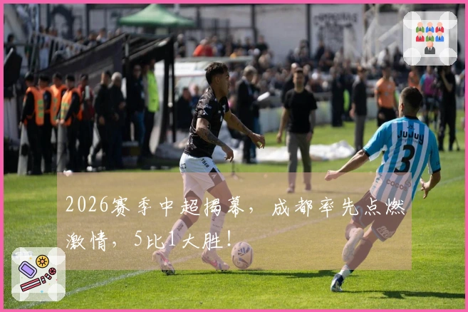 2026赛季中超揭幕，成都率先点燃激情，5比1大胜！