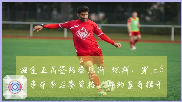 掘金正式签约泰厄斯-琼斯，穿上5号争夺季后赛资格：与约基奇携手冲击冠军