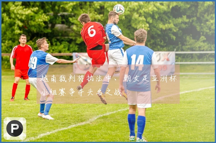 越南裁判将执法中、朝女足亚洲杯小组赛争夺头名之战
