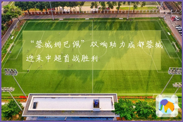 “蓉城姆巴佩”双响助力成都蓉城迎来中超首战胜利